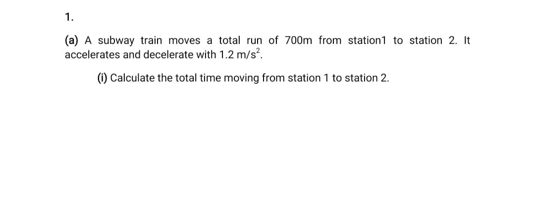 1.
(a) A subway train moves a total run of 700m from station1 to station 2. It
accelerates and decelerate with 1.2 m/s?.
(i) Calculate the total time moving from station 1 to station 2.
