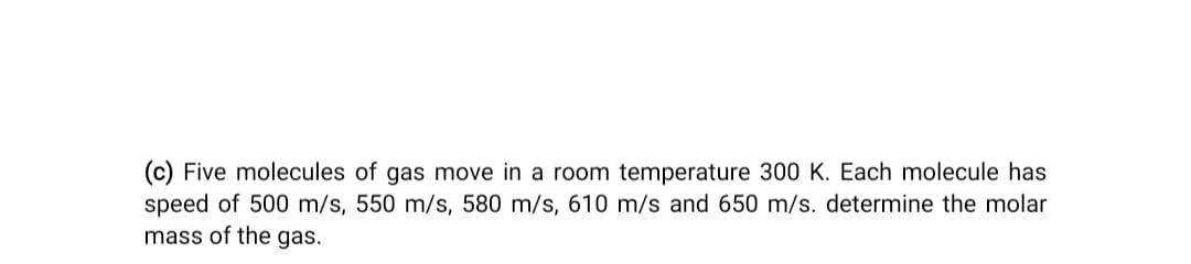 (c) Five molecules of gas move in a room temperature 300 K. Each molecule has
speed of 500 m/s, 550 m/s, 580 m/s, 610 m/s and 650 m/s. determine the molar
mass of the gas.
