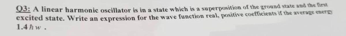 Q3: A linear harmonic oscillator is in a state which is a superposition of the ground state and the first
excited state. Write an expression for the wave function real, positive coefficients if the average energy
1.4ħw.