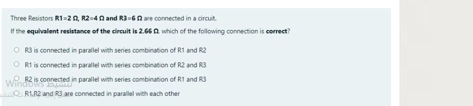 Three Resistors R1=2 0, R2=4 2 and R3=60 are connected in a circuit.
If the equivalent resistance of the circuit is 2.66 N which of the following connection is correct?
R3 is connected in parallel with series combination of R1 and R2
O R1 is connected in parallel with series combination of R2 and R3
Wind is connected.in parallel with series combination of R1 and R3
Q R1.R2 and R3 are connected in parallel with each other
