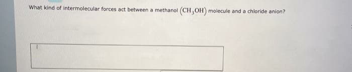 What kind of intermolecular forces act between a methanol
(CH,OH) molecule and a chloride anion?
