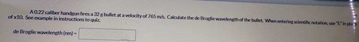 A0.22 caliber handgun fires a 32 g bullet at a velocity of 765 m/s. Calculate the de Broglie wavelength of the bullet. When entering scientific notation, use "E" in place
of x10. See example in instructions to quiz.
de Broglie wavelength (nm)
