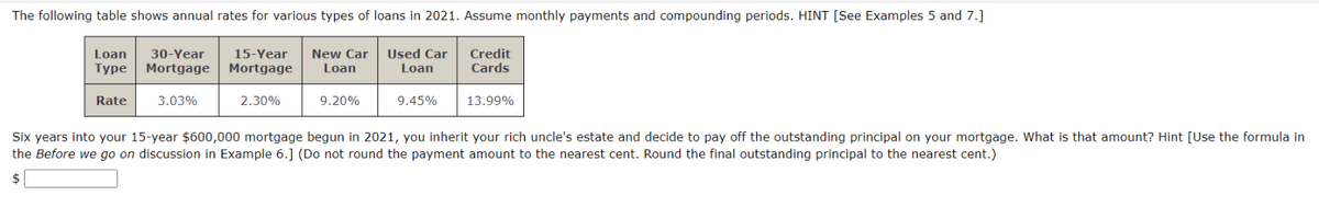 The following table shows annual rates for various types of loans in 2021. Assume monthly payments and compounding periods. HINT [See Examples 5 and 7.]
Loan 30-Year 15-Year
Type Mortgage Mortgage
Rate
3.03%
New Car
Loan
Used Car
Loan
Credit
Cards
2.30%
9.20%
9.45%
13.99%
Six years into your 15-year $600,000 mortgage begun in 2021, you inherit your rich uncle's estate and decide to pay off the outstanding principal on your mortgage. What is that amount? Hint [Use the formula in
the Before we go on discussion in Example 6.] (Do not round the payment amount to the nearest cent. Round the final outstanding principal to the nearest cent.)
$