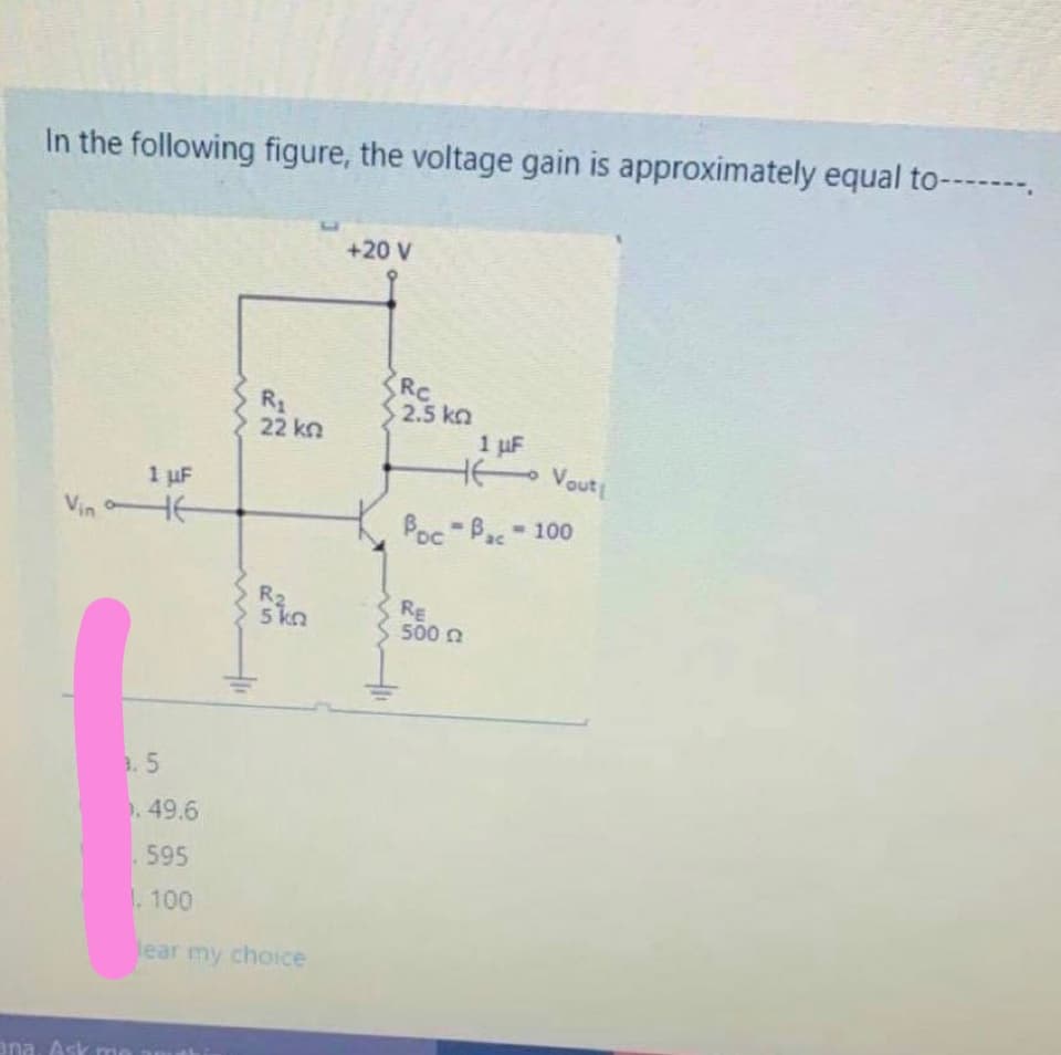 In the following figure, the voltage gain is approximately equal to-----.
+20 V
RC
2.5 kn
1 uF
HK Vouti
R1
22 kn
1 uF
Vin HE
Poc Bac-100
TO
R2
5 kn
RE
500 n
3.5
. 49.6
.595
1.100
lear my choice
ana. Ask mo amu
