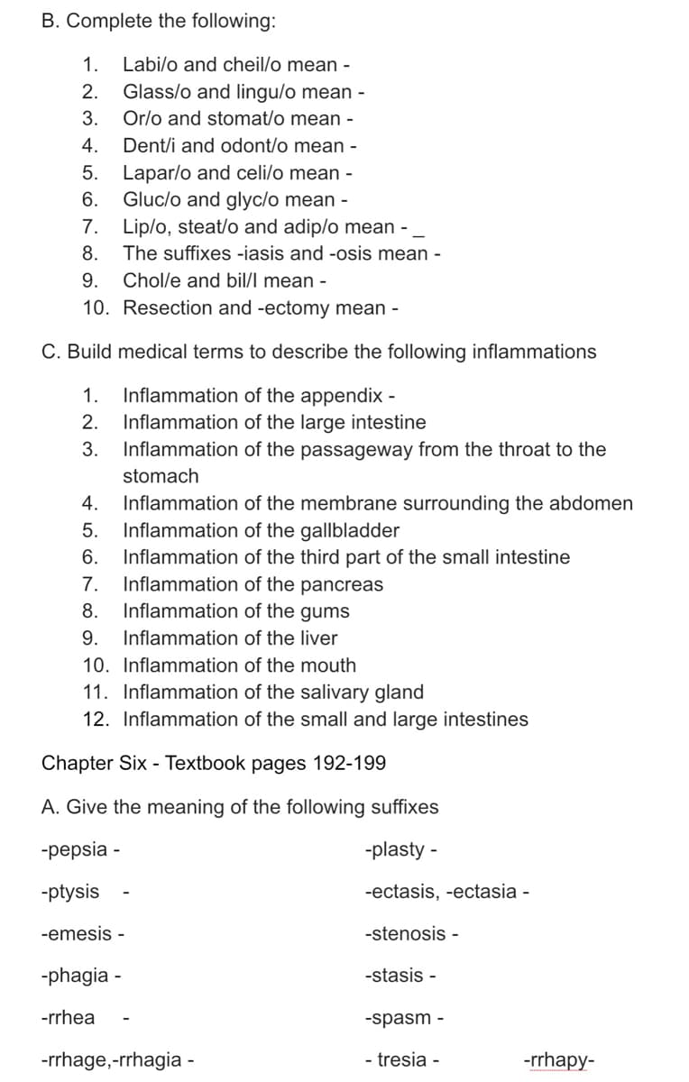 B. Complete the following:
1.
Labi/o and cheil/o mean -
Glass/o and lingu/o mean -
Orlo and stomat/o mean -
Dent/i and odont/o mean -
2.
3.
4.
5. Lapar/o and celi/o mean -
Gluc/o and glyc/o mean -
7. Lip/o, steat/o and adip/o mean -
6.
8.
The suffixes -iasis and -osis mean -
9.
Chol/e and bil/l mean -
10. Resection and -ectomy mean -
C. Build medical terms to describe the following inflammations
Inflammation of the appendix -
Inflammation of the large intestine
1.
2.
3.
Inflammation of the passageway from the throat to the
stomach
Inflammation of the membrane surrounding the abdomen
Inflammation of the gallbladder
4.
5.
6.
Inflammation of the third part of the small intestine
Inflammation of the pancreas
Inflammation of the gums
7.
8.
9.
Inflammation of the liver
10. Inflammation of the mouth
11. Inflammation of the salivary gland
12. Inflammation of the small and large intestines
Chapter Six - Textbook pages 192-199
A. Give the meaning of the following suffixes
-pepsia -
-plasty -
-ptysis
-ectasis, -ectasia -
-emesis -
-stenosis -
-phagia -
-stasis -
-rrhea
-spasm -
-rrhage,-rrhagia
- tresia -
-rrhapy-
