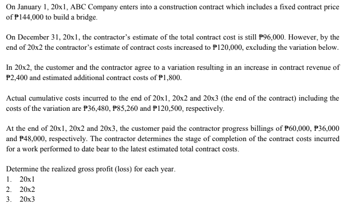 On January 1, 20xl, ABC Company enters into a construction contract which includes a fixed contract price
of P144,000 to build a bridge.
On December 31, 20x1, the contractor's estimate of the total contract cost is still P96,000. However, by the
end of 20x2 the contractor's estimate of contract costs increased to P120,000, excluding the variation below.
In 20x2, the customer and the contractor agree to a variation resulting in an increase in contract revenue of
P2,400 and estimated additional contract costs of P1,800.
Actual cumulative costs incurred to the end of 20x1, 20x2 and 20x3 (the end of the contract) including the
costs of the variation are P36,480, P85,260 and P120,500, respectively.
At the end of 20x1, 20x2 and 20x3, the customer paid the contractor progress billings of P60,000, P36,000
and P48,000, respectively. The contractor determines the stage of completion of the contract costs incurred
for a work performed to date bear to the latest estimated total contract costs.
Determine the realized gross profit (loss) for each year.
1. 20x1
2. 20x2
3. 20x3
