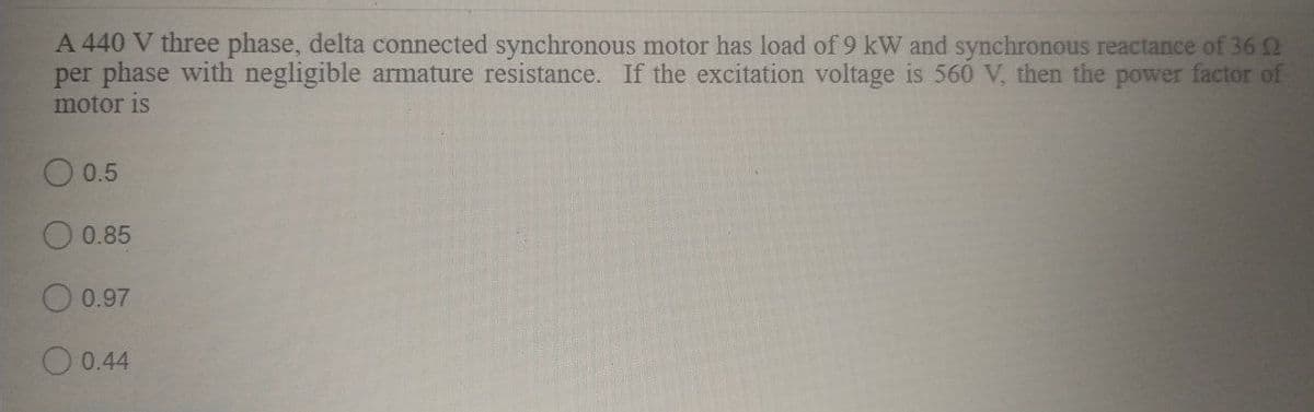 A 440 V three phase, delta connected synchronous motor has load of 9 kW and synchronous reactance of 36 2
per phase with negligible armature resistance. If the excitation voltage is 560 V, then the power factor of
motor is
0.5
0.85
O 0.97
O 0.44
