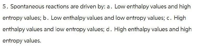 5. Spontaneous reactions are driven by: a. Low enthalpy values and high
entropy values; b. Low enthalpy values and low entropy values; c. High
enthalpy values and low entropy values; d. High enthalpy values and high
entropy values.