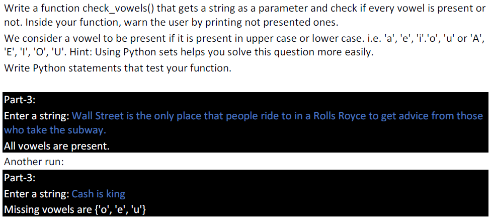 Write a function check_vowels() that gets a string as a parameter and check if every vowel is present or
not. Inside your function, warn the user by printing not presented ones.
We consider a vowel to be present if it is present in upper case or lower case. i.e. 'a', 'e', 'i'.'o', 'u' or 'A',
'E', 'I', 'O', 'U'. Hint: Using Python sets helps you solve this question more easily.
Write Python statements that test your function.
Part-3:
Enter a string: Wall Street is the only place that people ride to in a Rolls Royce to get advice from those
who take the subway.
All vowels are present.
Another run:
Part-3:
Enter a string: Cash is king
Missing vowels are {'o', 'e', 'u'}
