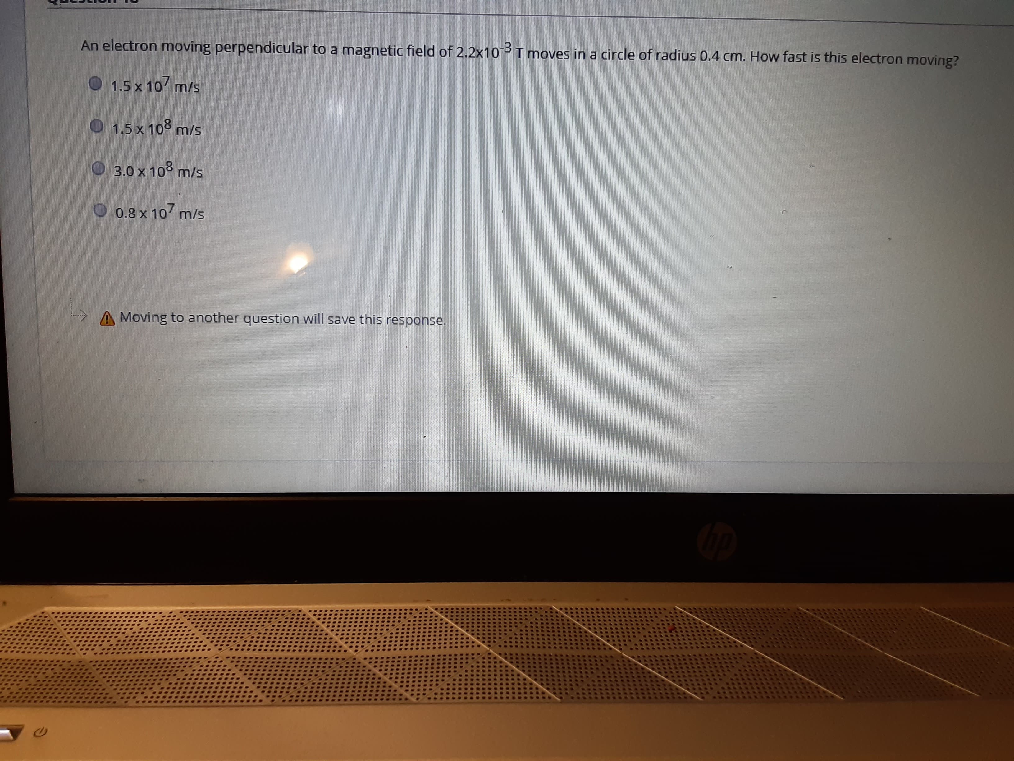 An electron moving perpendicular to a magnetic field of 2.2x10
T moves in a circle of radius 0.4 cm. How fast is this electron moving?
1.5 x 10 m/s
1.5 x 10
m/s
3.0 x 10
m/s
0.8 x 10
m/s
Moving to another question will save this response.
