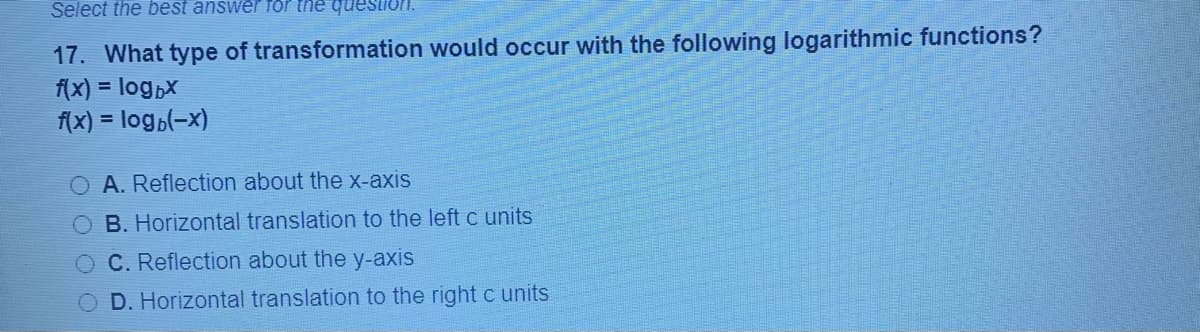 Select the best answer for the quesIon
17. What type of transformation would occur with the following logarithmic functions?
f(x) = log,x
f(x) = logp(-x)
O A. Reflection about the x-axis
B. Horizontal translation to the left c units
O C. Reflection about the y-axis
D. Horizontal translation to the right c units
