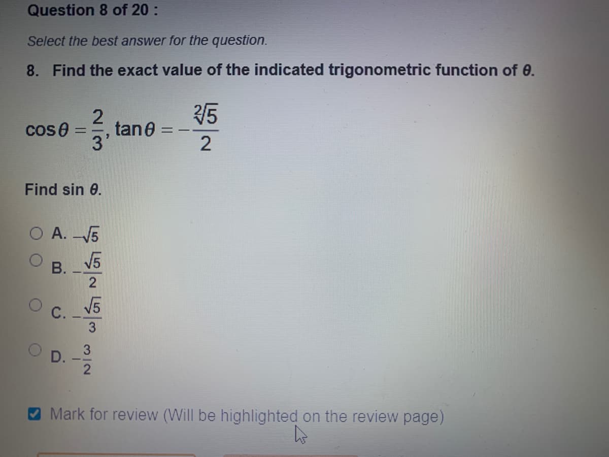 Question 8 of 20 :
Select the best answer for the question.
8. Find the exact value of the indicated trigonometric function of 0.
5
tane =
3'
cos0
Find sin 0.
O A. 5
V5
В.
2
V5
С.
3
D.
Mark for review (Will be highlighted on the review page)
