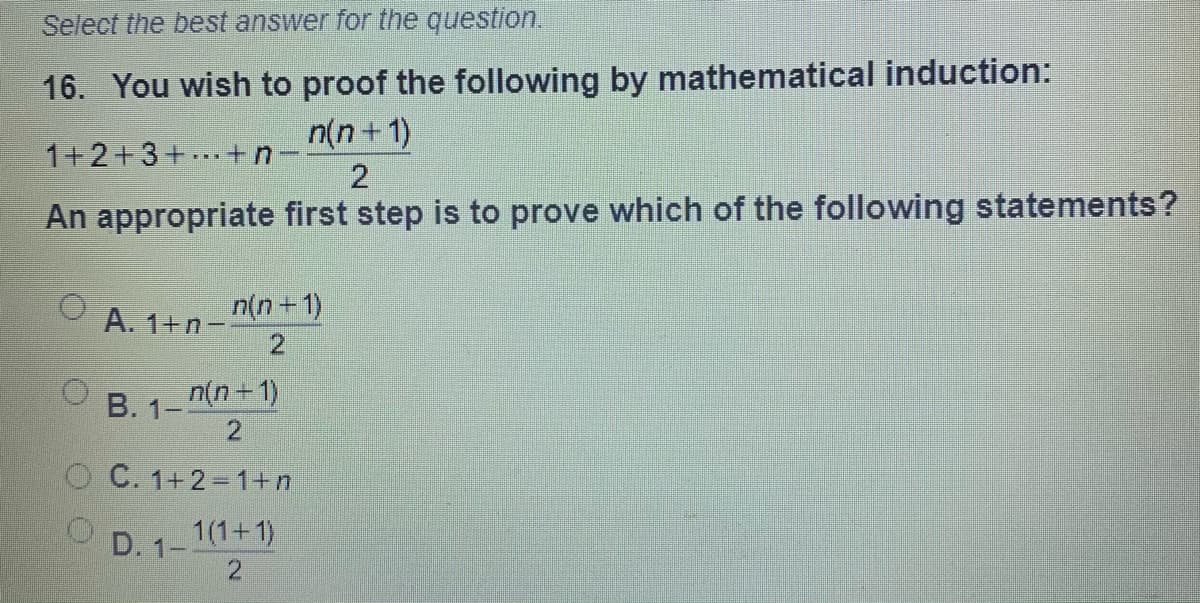 Select the best answer for the question.
16. You wish to proof the following by mathematical induction:
n(n+1)
1+2+3+ +n-
2
An appropriate first step is to prove which of the following statements?
A. 1+n-
n(n+1)
2
B. 1- n(n+ 1)
2
O C. 1+2=1+n
D. 1-1(1+1)
2.
