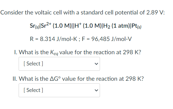 Consider the voltaic cell with a standard cell potential of 2.89 V:
Sr(s)|Sr²+ (1.0 M)||H* (1.0 M)|H₂ (1 atm)|Pt(s)
R = 8.314 J/mol-K; F = 96,485 J/mol-V
1. What is the Keq value for the reaction at 298 K?
[Select]
II. What is the AG° value for the reaction at 298 K?
[Select]