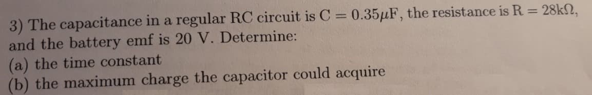 3) The capacitance in a regular RC circuit is C = 0.35µF, the resistance is R = 28kN,
and the battery emf is 20 V. Determine:
(a) the time constant
(b) the maximum charge the capacitor could acquire