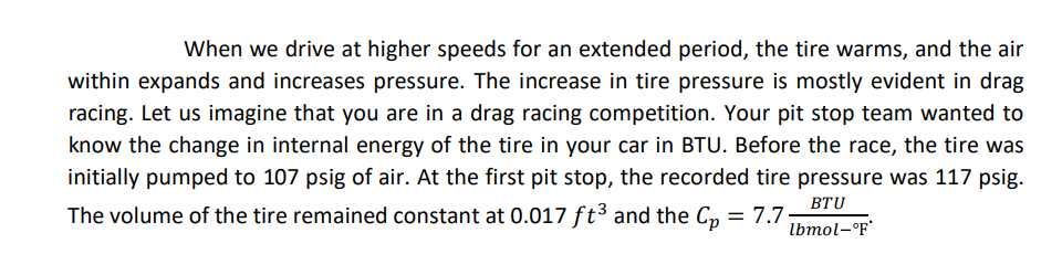 When we drive at higher speeds for an extended period, the tire warms, and the air
within expands and increases pressure. The increase in tire pressure is mostly evident in drag
racing. Let us imagine that you are in a drag racing competition. Your pit stop team wanted to
know the change in internal energy of the tire in your car in BTU. Before the race, the tire was
initially pumped to 107 psig of air. At the first pit stop, the recorded tire pressure was 117 psig.
The volume of the tire remained constant at 0.017 ft³ and the Cp = 7.7
BTU
lbmol-°F