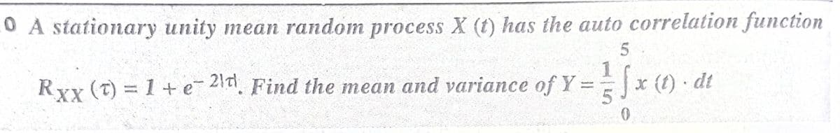 0 A stationary unity mean random process X (t) has the auto correlation function
Rxx (t) = 1 + e- 21t
Find the mean and variance of Y = x (t) dt
JC
