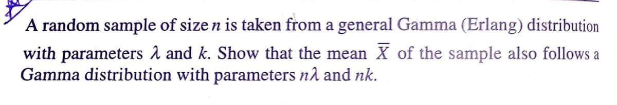 A random sample of size n is taken from a general Gamma (Erlang) distribution
with parameters A and k. Show that the mean X of the sample also follows a
Gamma distribution with parameters nå and nk.
