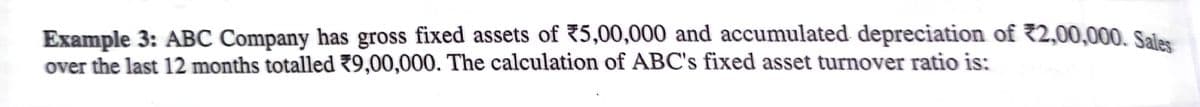 Example 3: ABC Company has gross fixed assets of 75,00,000 and accumulated depreciation of 2,00,000. Sales
over the last 12 months totalled 79,00,000. The calculation of ABC's fixed asset turnover ratio is:
