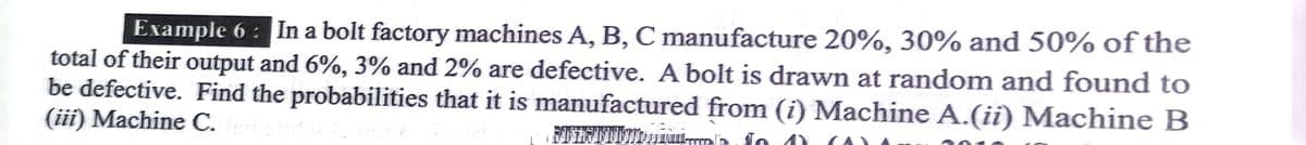 Example 6: In a bolt factory machines A, B, C manufacture 20%, 30% and 50% of the
total of their output and 6%, 3% and 2% are defective. A bolt is drawn at random and found to
be defective. Find the probabilities that it is manufactured from (i) Machine A.(ii) Machine B
(iii) Machine C.
