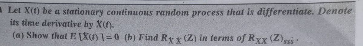 Let X(t) be a stationary continuous random process that is differentiate. Denote
its time derivative by X(t).
(a) Show that EX(t) 1=0 (b) Find Ry y (Z) in terms of Rxx (Z)sss·
SSS
