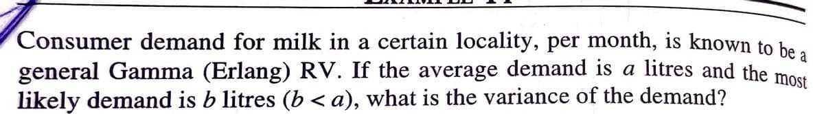 Consumer demand for milk in a certain locality, per month, is known to he
general Gamma (Erlang) RV. If the average demand is a litres and the most
likely demand is b litres (b < a), what is the variance of the demand?
a
