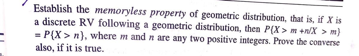 Establish the memoryless property of geometric distribution, that is, if X is
a discrete RV following a geometric distribution, then P{X > m +n/X > m}
= P{X > n}, where m and n are any two positive integers. Prove the converse
also, if it is true.
