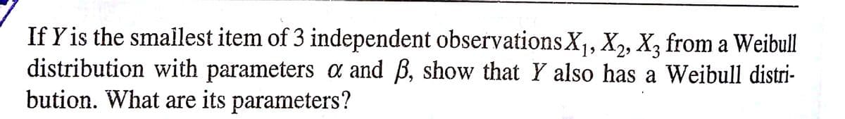 If Y is the smalest item of 3 independent observationsX,, X, X, from a Weibull
distribution with parameters a and B, show that Y also has a Weibull distri-
bution. What are its parameters?
