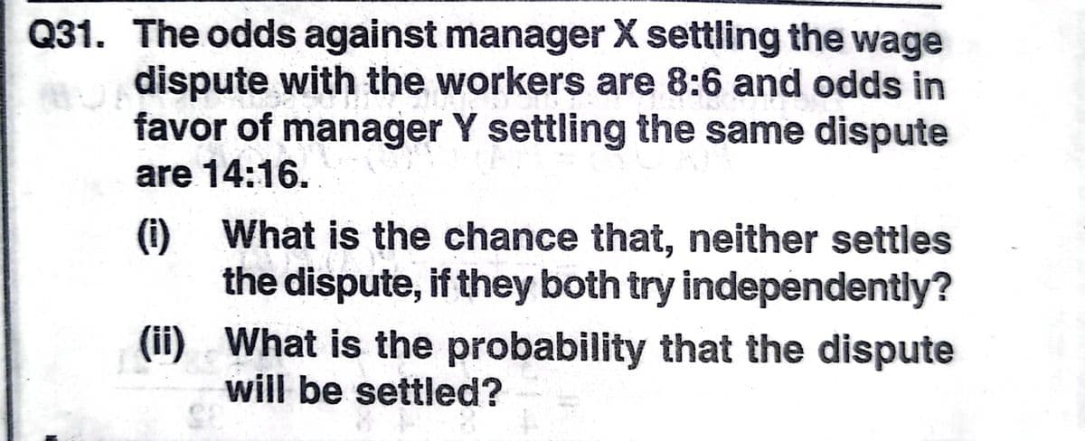 Q31. The odds against manager X settling the wage
A dispute with the workers are 8:6 and odds in
favor of manager Y settling the same dispute
are 14:16.
() What is the chance that, neither settles
the dispute, if they both try independently?
(ii) What is the probability that the dispute
will be settled?
