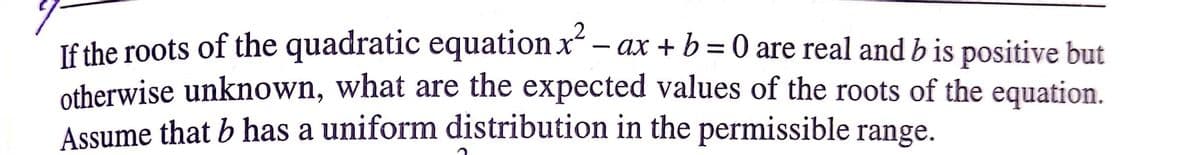 If the roots of the quadratic equation x – ax + b = 0 are real and b is positive but
otherwise unknown, what are the expected values of the roots of the equation.
Assume that b has a uniform distribution in the permissible range.
-
