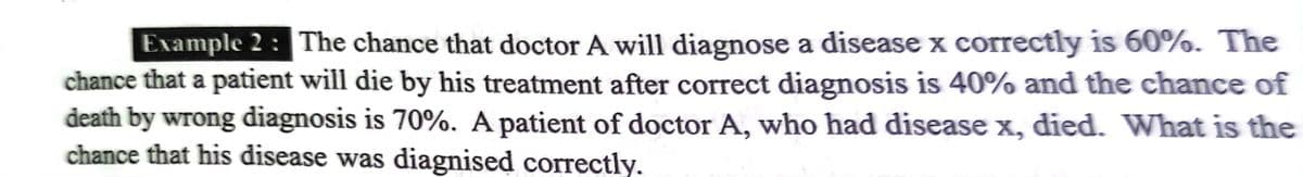 Example 2 : The chance that doctor A will diagnose a disease x correctly is 60%. The
chance that a patient will die by his treatment after correct diagnosis is 40% and the chance of
death by wrong diagnosis is 70%. A patient of doctor A, who had disease x, died. What is the
chance that his disease was diagnised correctly.
