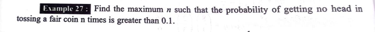 Example 27: Find the maximum n such that the probability of getting no head in
tossing a fair coin n times is greater than 0.1.
