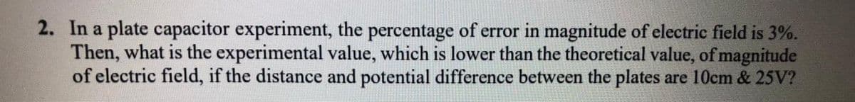 2. In a plate capacitor experiment, the percentage of error in magnitude of electric field is 3%.
Then, what is the experimental value, which is lower than the theoretical value, of magnitude
of electric field, if the distance and potential difference between the plates are 10cm & 25V?
