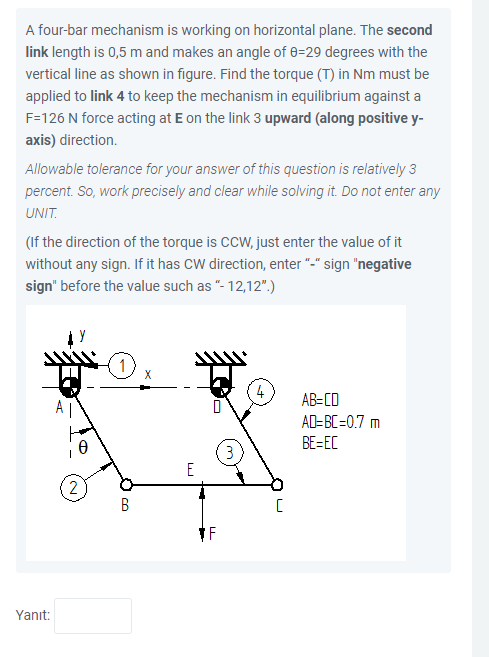 A four-bar mechanism is working on horizontal plane. The second
link length is 0,5 m and makes an angle of 8=29 degrees with the
vertical line as shown in figure. Find the torque (T) in Nm must be
applied to link 4 to keep the mechanism in equilibrium against a
F=126 N force acting at E on the link 3 upward (along positive y-
axis) direction.
Allowable tolerance for your answer of this question is relatively 3
percent. So, work precisely and clear while solving it. Do not enter any
UNIT.
(If the direction of the torque is CCW, just enter the value of it
without any sign. If it has CW direction, enter "-" sign "negative
sign" before the value such as "- 12,12".)
4
AB=CD
A |
AD-BC=0.7 m
BE=EC
3
E
2
Yanıt:
