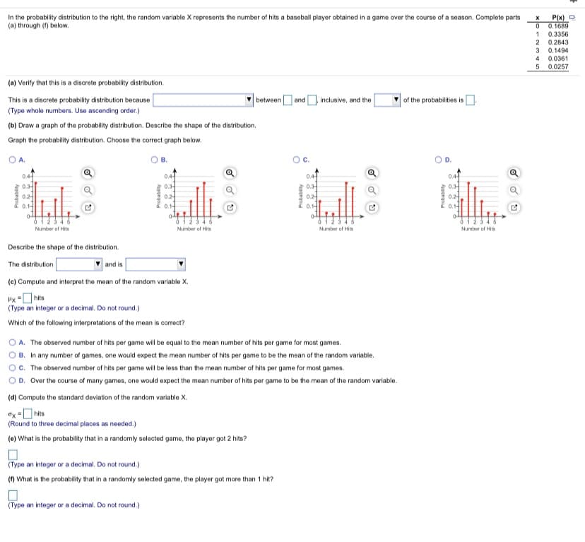 In the probability distribution to the right, the random variable X represents the number of hits a baseball player obtained in a game over the course of a season. Complete parts
(a) through (f) below.
P(x) O
0.1689
0.3356
0.2843
1
0.1494
4
0.0361
0.0257
5
(a) Verify that this is a discrete probability distribution.
This is a discrete probability distribution because
between and , inclusive, and the
of the probabilities is O
(Type whole numbers. Use ascending order.)
(b) Draw a graph of the probability distribution. Describe the shape of the distribution.
Graph the probability distribution. Choose the correct graph below.
O A.
O B.
Oc.
OD.
04
0.4
0.4
0.4-
0.3
02
0.3-
0.2
0.1-
0.3-
0.2
0.1-
0.3-
0.1-
0.1-
0-
Number of Hits
Number of Hits
Number of Hits
Number of Hits
Describe the shape of the distribution.
The distribution
and is
(c) Compute and interpret the mean of the random variable X.
Hx =O hits
(Type an integer or a decimal. Do not round.)
Which of the following interpretations of the mean is correct?
A. The observed number of hits per game will be equal to the mean number of hits per game for most games.
B. In any number of games, one would expect the mean number of hits per game to be the mean of the random variable.
OC. The observed number of hits per game will be less than the mean number of hits per game for most games.
O D. Over the course of many games, one would expect the mean number of hits per game to be the mean of the random variable.
(d) Compute the standard deviation of the random variable X.
Ox =O hits
(Round to three decimal places as needed.)
(e) What is the probability that in a randomly selected game, the player got 2 hits?
(Type an integer or a decimal. Do not round.)
() What is the probability that in a randomly selected game, the player got more than 1 hit?
(Type an integer or a decimal. Do not round.)
Probabity
Probability
.T.Y. T.T.
Aungegnid
