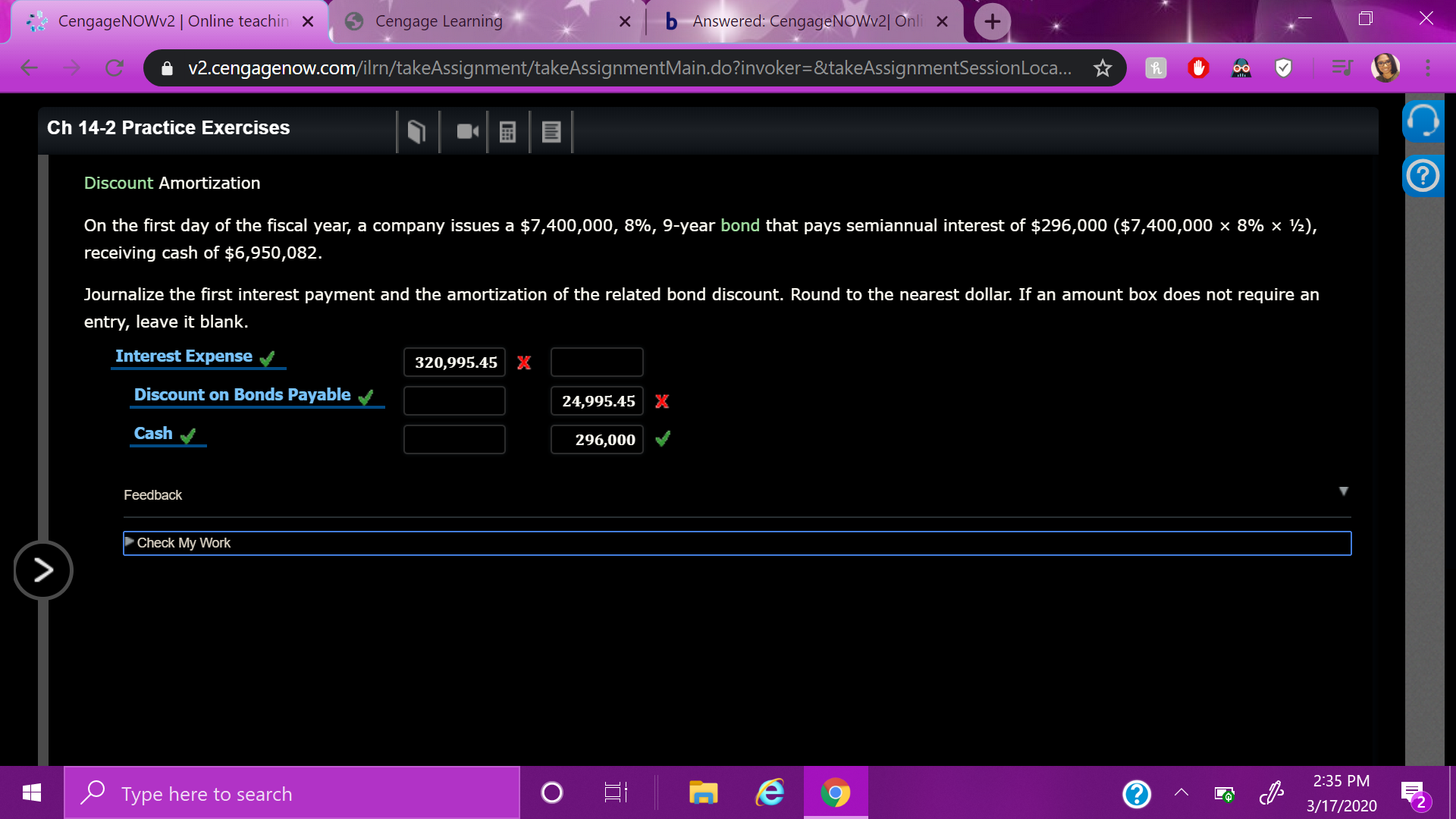 CengageNOWv2| Online teachin ×
Cengage Learning
x b Answered: CengageNOWv2| Onli x
i v2.cengagenow.com/ilrn/takeAssignment/takeAssignmentMain.do?invoker=&takeAssignmentSessionLoca. ☆
00
Ch 14-2 Practice Exercises
Discount Amortization
On the first day of the fiscal year, a company issues a $7,400,000, 8%, 9-year bond that pays semiannual interest of $296,000 ($7,400,000 × 8% × ½),
receiving cash of $6,950,082.
Journalize the first interest payment and the amortization of the related bond discount. Round to the nearest dollar. If an amount box does not require an
entry, leave it blank.
Interest Expense
320,995.45 X
Discount on Bonds Payable
24,995.45 K
Cash
296,000
Feedback
Check My Work
2:35 PM
P Type here to search
3/17/2020
II
