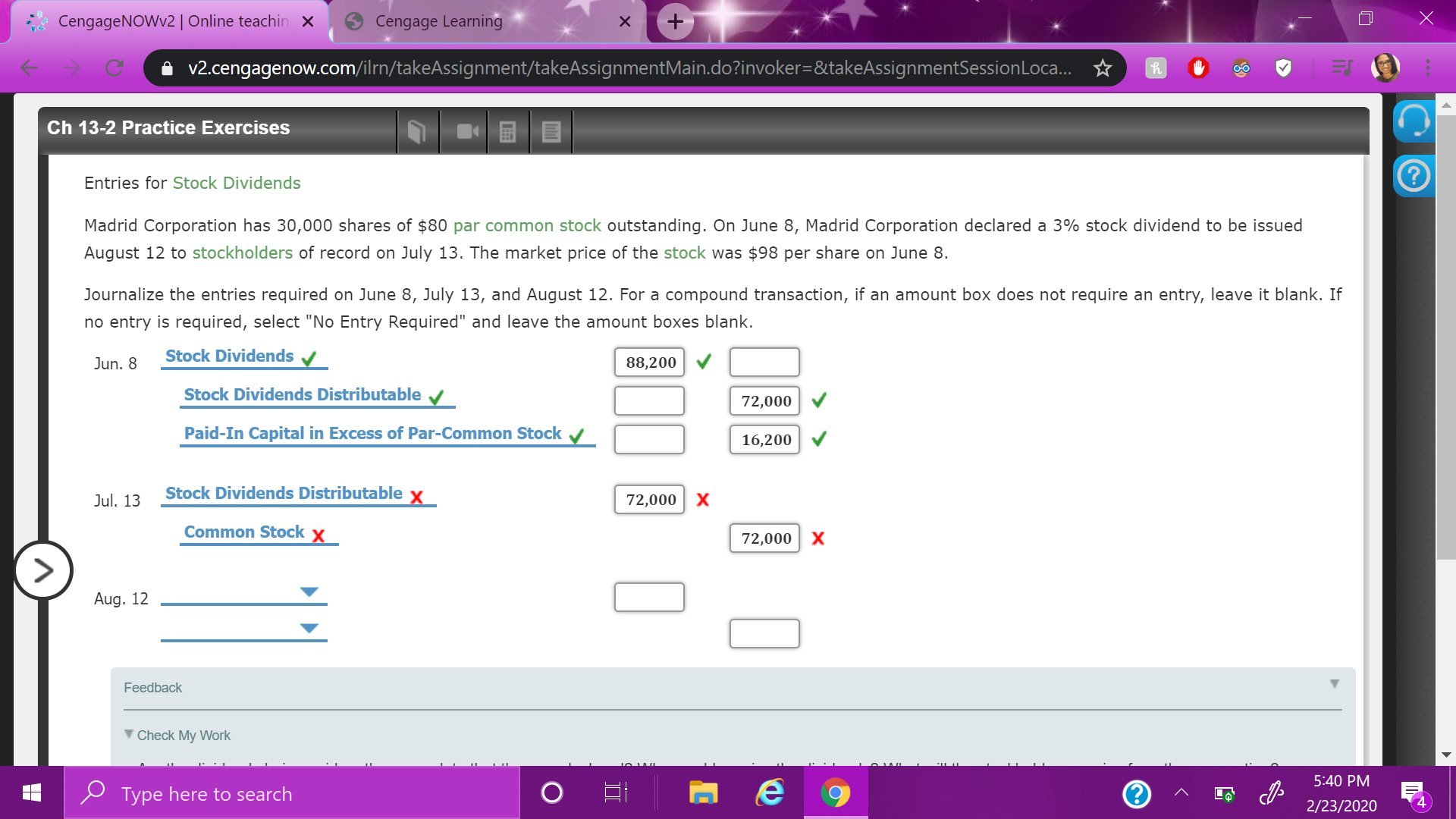 CengageNOWv2| Online teachin ×
Cengage Learning
i v2.cengagenow.com/ilrn/takeAssignment/takeAssignmentMain.do?invoker=&takeAssignmentSessionLoca. ☆
Ch 13-2 Practice Exercises
Entries for Stock Dividends
Madrid Corporation has 30,000 shares of $80 par common stock outstanding. On June 8, Madrid Corporation declared a 3% stock dividend to be issued
August 12 to stockholders of record on July 13. The market price of the stock was $98 per share on June 8.
Journalize the entries required on June 8, July 13, and August 12. For a compound transaction, if an amount box does not require an entry, leave it blank. If
no entry is required, select "No Entry Required" and leave the amount boxes blank.
Stock Dividends v
Jun. 8
88,200
Stock Dividends Distributable
72,000
Paid-In Capital in Excess of Par-Common Stock
16,200
Stock Dividends Distributable x
72,000 X
Jul. 13
Common Stock x
72,000 X
Aug. 12
Feedback
V Check My Work
5:40 PM
O Type here to search
2/23/2020
