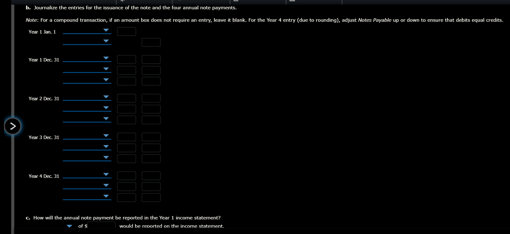 b. Journalize the entries for the issuance of the note and the four annual note payments.
Note: For a compound transaction, if an amount box does not require an entry, leave it blank. For the Year 4 entry (due to rounding), adjust Notes Payable up or down to ensure that debits equal credits.
Year 1 Jan. 1
Year 1 Dec. 31
Year 2 Dec. 1
Year 3 Dec. 31
Year 4 Dec. 31
C. How will the annual note payment be reported in the Year 1 income statement?
of $
would be reported on the income statement.

