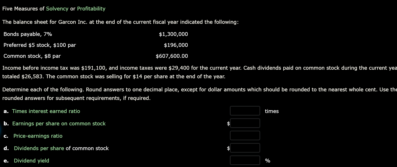 Five Measures of Solvency or Profitability
The balance sheet for Garcon Inc. at the end of the current fiscal year indicated the following:
Bonds payable, 7%
$1,300,000
Preferred $5 stock, $100 par
$196,000
Common stock, $8 par
$607,600.00
Income before income tax was $191,100, and income taxes were $29,400 for the current year. Cash dividends paid on common stock during the current yea
totaled $26,583. The common stock was selling for $14 per share at the end of the year.
Determine each of the following. Round answers to one decimal place, except for dollar amounts which should be rounded to the nearest whole cent. Use the
rounded answers for subsequent requirements, if required.
a. Times interest earned ratio
times
b. Earnings per share on common stock
c. Price-earnings ratio
d. Dividends per share of common stock
e.
Dividend yield
