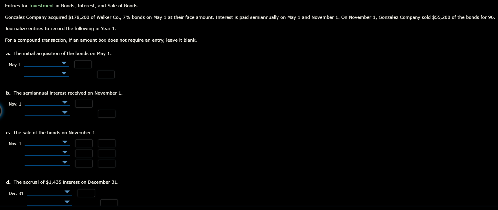 Entries for Investment in Bonds, Interest, and Sale of Bonds
Gonzalez Company acquired $178,200 of Walker Co., 7% bonds on May 1 at their face amount. Interest is paid semiannually on May 1 and November 1. On November 1, Gonzalez Company sold $55,200 of the bonds for 96.
Journalize entries to record the following in Year 1:
For a compound transaction, if an amount box does not require an entry, leave it blank.
a. The initial acquisition of the bonds on May 1.
May 1
b. The semiannual interest received on November 1.
Nov. 1
C. The sale of the bonds on November 1.
Nov. 1
d. The accrual of $1,435 interest on December 31.
Dec. 31
