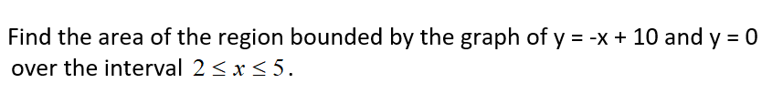 Find the area of the region bounded by the graph of y = -x + 10 and y = 0
over the interval 2 <x <5.
