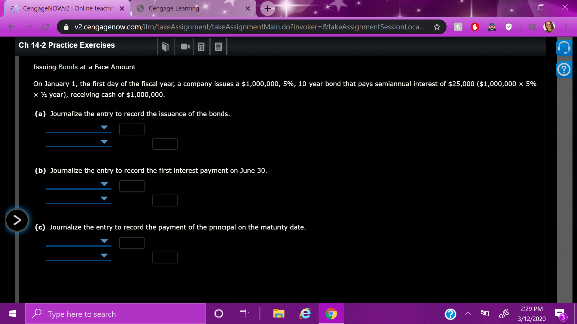 CengageNOWv2| Online teachin ×
Cengage Learning
i v2.cengagenow.com/ilrn/takeAssignment/takeAssignmentMain.do?invoker=&takeAssignmentSessionLoca. ☆
00
Ch 14-2 Practice Exercises
Issuing Bonds at a Face Amount
On January 1, the first day of the fiscal year, a company issues a $1,000,000, 5%, 10-year bond that pays semiannual interest of $25,000 ($1,000,000 × 5%
x ½ year), receiving cash of $1,000,000.
(a) Journalize the entry to record the issuance of the bonds.
(b) Journalize the entry to record the first interest payment on June 30.
(c) Journalize the entry to record the payment of the principal on the maturity date.
2:29 PM
P Type here to search
3/12/2020
3.
II
