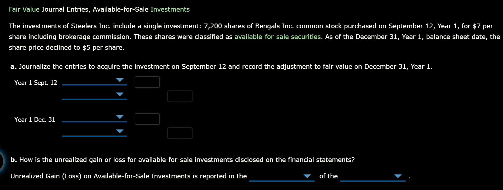 Fair Value Journal Entries, Available-for-Sale Investments
The investments of Steelers Inc. include a single investment: 7,200 shares of Bengals Inc. common stock purchased on September 12, Year 1, for $7 per
share including brokerage commission. These shares were classified as available-for-sale securities. As of the December 31, Year 1, balance sheet date, the
share price declined to $5 per share.
a. Journalize the entries to acquire the investment on September 12 and record the adjustment to fair value on December 31, Year 1.
Year 1 Sept. 12
Year 1 Dec. 31
b. How is the unrealized gain or loss for available-for-sale investments disclosed on the financial statements?
Unrealized Gain (Loss) on Available-for-Sale Investments is reported in the
of the
