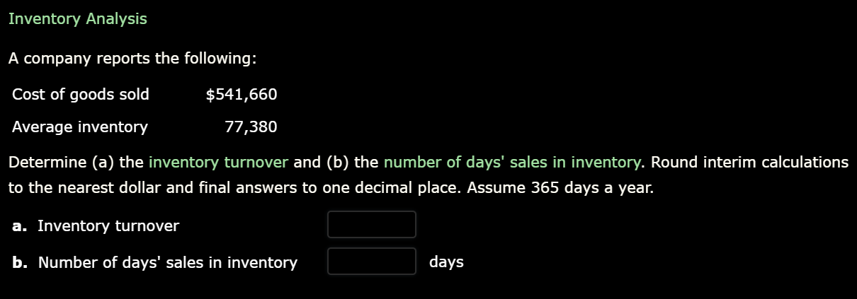 Inventory Analysis
A company reports the following:
Cost of goods sold
$541,660
Average inventory
77,380
Determine (a) the inventory turnover and (b) the number of days' sales in inventory. Round interim calculations
to the nearest dollar and final answers to one decimal place. Assume 365 days a year.
a. Inventory turnover
b. Number of days' sales in inventory
days
