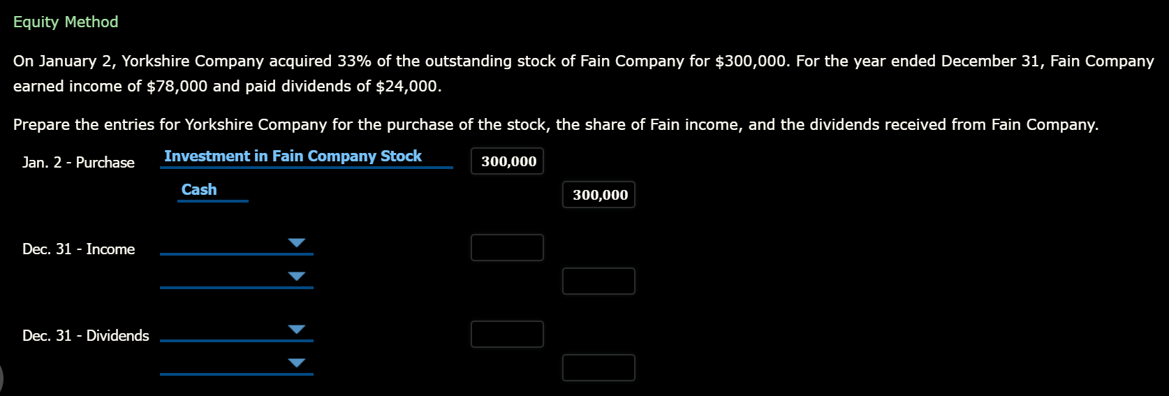 Equity Method
On January 2, Yorkshire Company acquired 33% of the outstanding stock of Fain Company for $300,000. For the year ended December 31, Fain Company
earned income of $78,000 and paid dividends of $24,000.
Prepare the entries for Yorkshire Company for the purchase of the stock, the share of Fain income, and the dividends received from Fain Company.
Jan. 2 - Purchase
Investment in Fain Company Stock
300,000
Cash
300,000
Dec. 31 - Income
Dec. 31 - Dividends
