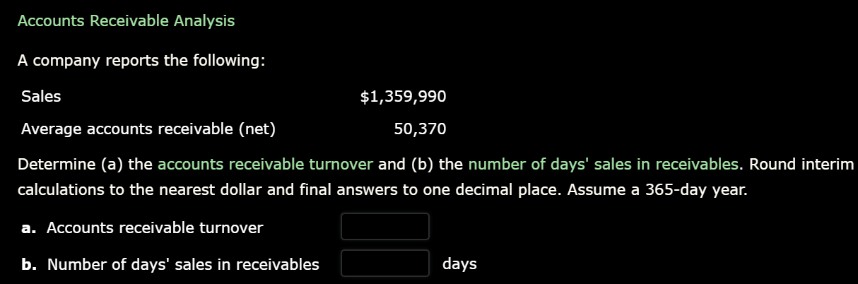 Accounts Receivable Analysis
A company reports the following:
Sales
$1,359,990
Average accounts receivable (net)
50,370
Determine (a) the accounts receivable turnover and (b) the number of days' sales in receivables. Round interim
calculations to the nearest dollar and final answers to one decimal place. Assume a 365-day year.
a. Accounts receivable turnover
b. Number of days' sales in receivables
days
