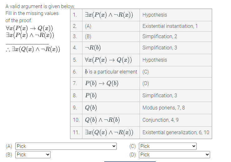 A valid argument is given below.
Fill in the missing values
of the proof.
1.
Vx(P(x) →→ Q(x))
3x (P(x)¬R(x))
..3x(Q(x) ^¬R(x))
(A) Pick
(B) Pick
2. (A)
3. (B)
4.
¬R(b)
Vx(P(x) → Q(x))
b is a particular element
P(b) → Q(b)
P(b)
Q(b)
10. Q(b) A-R(b)
11.
5.
6.
7.
3x (P(x) ^¬R(x))
8.
9.
x(Q(x)¬R(x))
Hypothesis
Existential instantiation, 1
Simplification, 2
Simplification, 3
Hypothesis
(C)
(D)
Simplification, 3
Modus ponens, 7, 8
Conjunction, 4, 9
Existential generalization, 6, 10
(C) Pick
(D) Pick