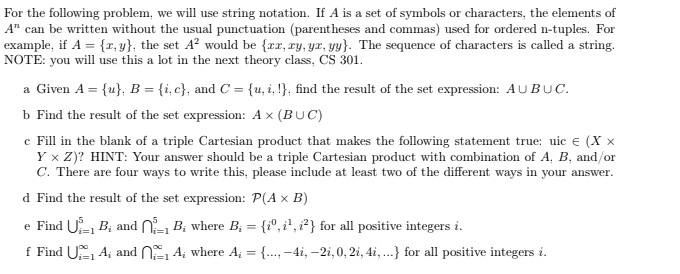 For the following problem, we will use string notation. If A is a set of symbols or characters, the elements of
A" can be written without the usual punctuation (parentheses and commas) used for ordered n-tuples. For
example, if A = {x, y), the set A² would be {xx, xy, yx, yy}. The sequence of characters is called a string.
NOTE: you will use this a lot in the next theory class, CS 301.
a Given A = {u}, B = {i, c}, and C = {u,i,!}, find the result of the set expression: AUBUC.
b Find the result of the set expression: A × (BUC)
c Fill in the blank of a triple Cartesian product that makes the following statement true: uic € (Xx
Y × Z)? HINT: Your answer should be a triple Cartesian product with combination of A, B, and/or
C. There are four ways to write this, please include at least two of the different ways in your answer.
d Find the result of the set expression: P(A x B)
e Find U B; and
f Find UA; and
₁ B; where B₁ = {iº, i², i²)} for all positive integers i.
₁₁A; where A₁ = {...,-4,-2i, 0,2i, 4i,...} for all positive integers i.