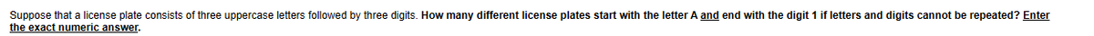 Suppose that a license plate consists of three uppercase letters followed by three digits. How many different license plates start with the letter A and end with the digit 1 if letters and digits cannot be repeated? Enter
the exact numeric answer.