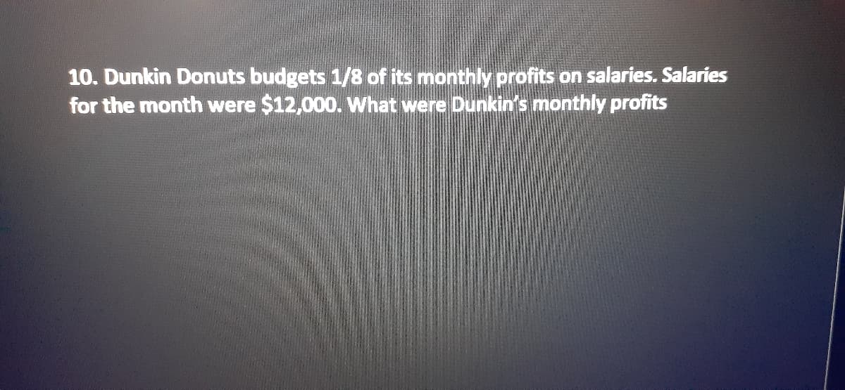 10. Dunkin Donuts budgets 1/8 of its monthly profits on salaries. Salaries
for the month were $12,000. What were Dunkin's monthly profits
